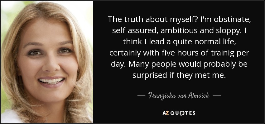 The truth about myself? I'm obstinate, self-assured, ambitious and sloppy. I think I lead a quite normal life, certainly with five hours of trainig per day. Many people would probably be surprised if they met me. - Franziska van Almsick