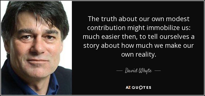 The truth about our own modest contribution might immobilize us: much easier then, to tell ourselves a story about how much we make our own reality. - David Whyte