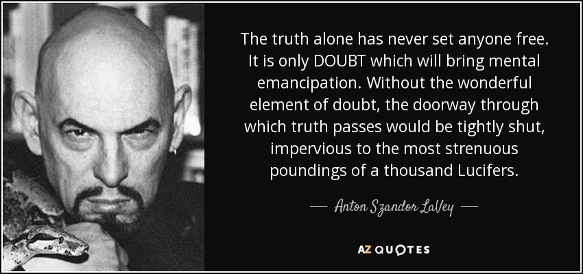 The truth alone has never set anyone free. It is only DOUBT which will bring mental emancipation. Without the wonderful element of doubt, the doorway through which truth passes would be tightly shut, impervious to the most strenuous poundings of a thousand Lucifers. - Anton Szandor LaVey