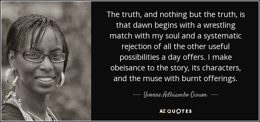 The truth, and nothing but the truth, is that dawn begins with a wrestling match with my soul and a systematic rejection of all the other useful possibilities a day offers. I make obeisance to the story, its characters, and the muse with burnt offerings. - Yvonne Adhiambo Owuor