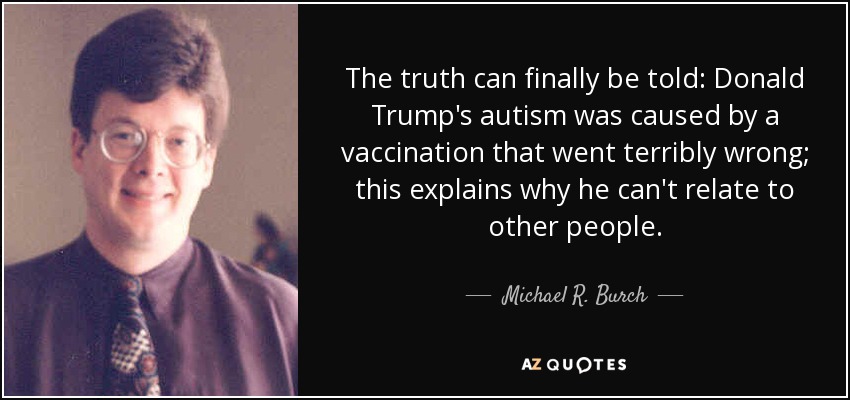 The truth can finally be told: Donald Trump's autism was caused by a vaccination that went terribly wrong; this explains why he can't relate to other people. - Michael R. Burch