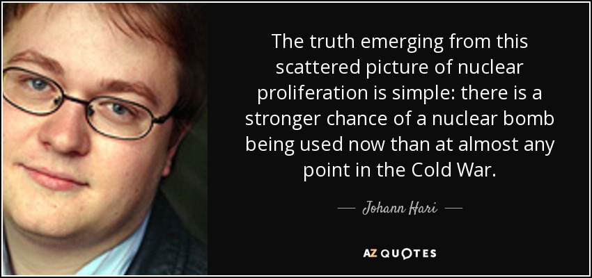 The truth emerging from this scattered picture of nuclear proliferation is simple: there is a stronger chance of a nuclear bomb being used now than at almost any point in the Cold War. - Johann Hari