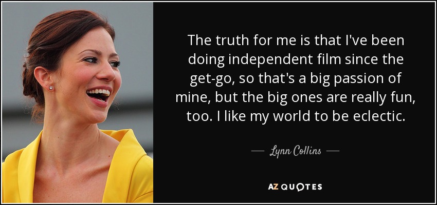 The truth for me is that I've been doing independent film since the get-go, so that's a big passion of mine, but the big ones are really fun, too. I like my world to be eclectic. - Lynn Collins