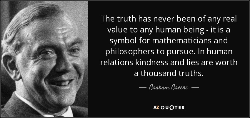 The truth has never been of any real value to any human being - it is a symbol for mathematicians and philosophers to pursue. In human relations kindness and lies are worth a thousand truths. - Graham Greene