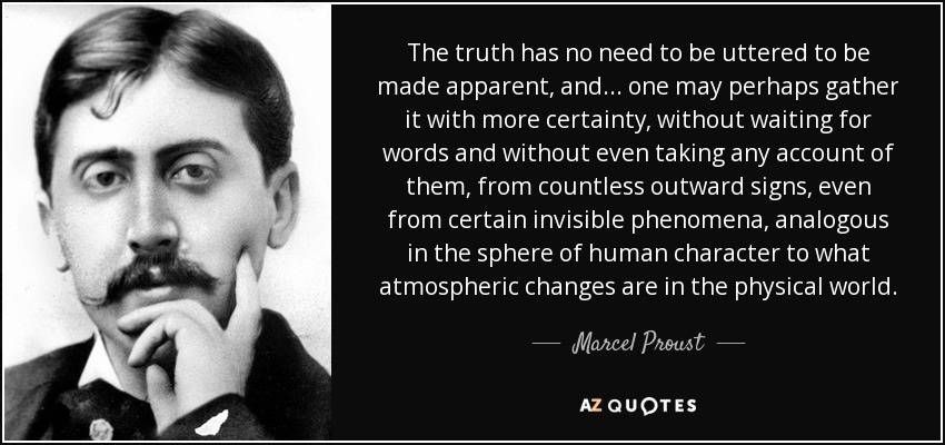 The truth has no need to be uttered to be made apparent, and ... one may perhaps gather it with more certainty, without waiting for words and without even taking any account of them, from countless outward signs, even from certain invisible phenomena, analogous in the sphere of human character to what atmospheric changes are in the physical world. - Marcel Proust