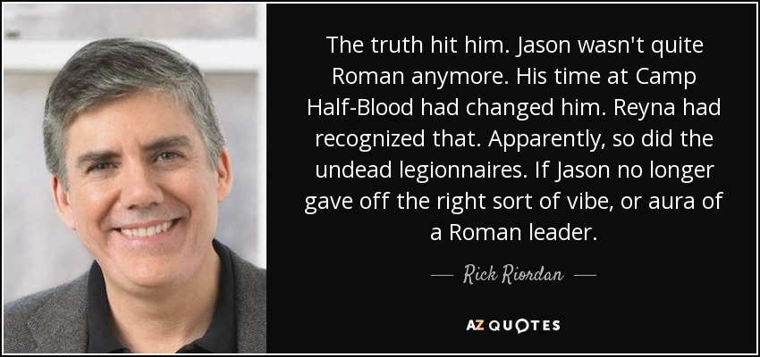 The truth hit him. Jason wasn't quite Roman anymore. His time at Camp Half-Blood had changed him. Reyna had recognized that. Apparently, so did the undead legionnaires. If Jason no longer gave off the right sort of vibe, or aura of a Roman leader. - Rick Riordan