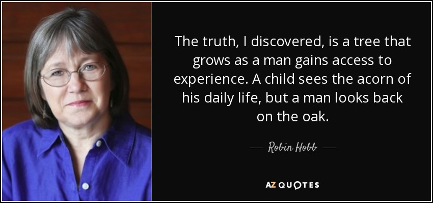 The truth, I discovered, is a tree that grows as a man gains access to experience. A child sees the acorn of his daily life, but a man looks back on the oak. - Robin Hobb