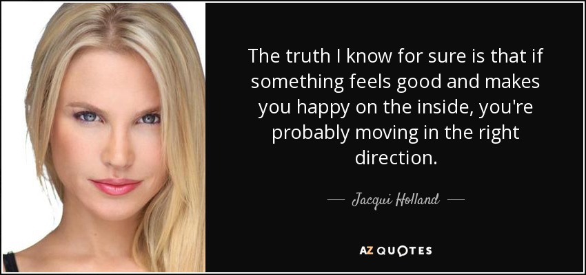 The truth I know for sure is that if something feels good and makes you happy on the inside, you're probably moving in the right direction. - Jacqui Holland