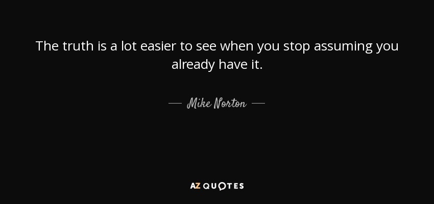 The truth is a lot easier to see when you stop assuming you already have it. - Mike Norton