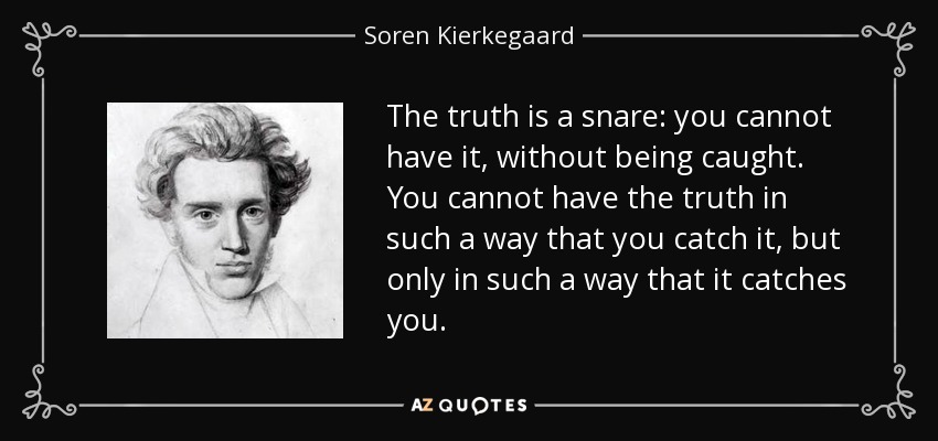 The truth is a snare: you cannot have it, without being caught. You cannot have the truth in such a way that you catch it, but only in such a way that it catches you. - Soren Kierkegaard