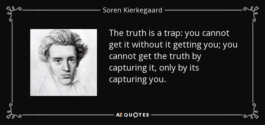 The truth is a trap: you cannot get it without it getting you; you cannot get the truth by capturing it, only by its capturing you. - Soren Kierkegaard
