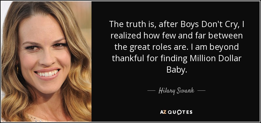 The truth is, after Boys Don't Cry, I realized how few and far between the great roles are. I am beyond thankful for finding Million Dollar Baby. - Hilary Swank