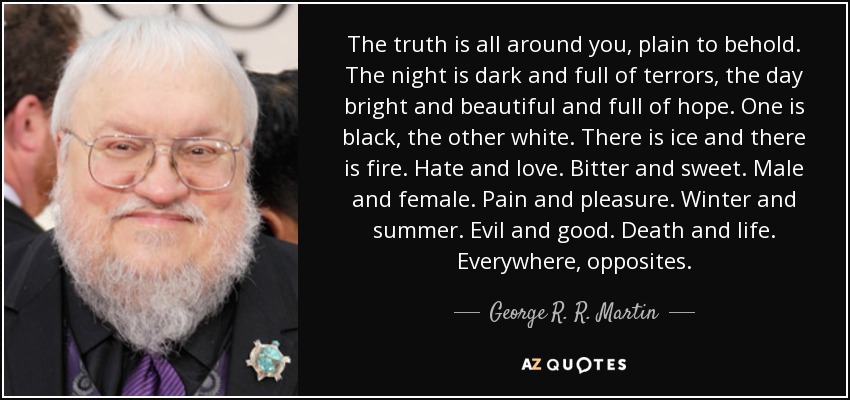 The truth is all around you, plain to behold. The night is dark and full of terrors, the day bright and beautiful and full of hope. One is black, the other white. There is ice and there is fire. Hate and love. Bitter and sweet. Male and female. Pain and pleasure. Winter and summer. Evil and good. Death and life. Everywhere, opposites. - George R. R. Martin