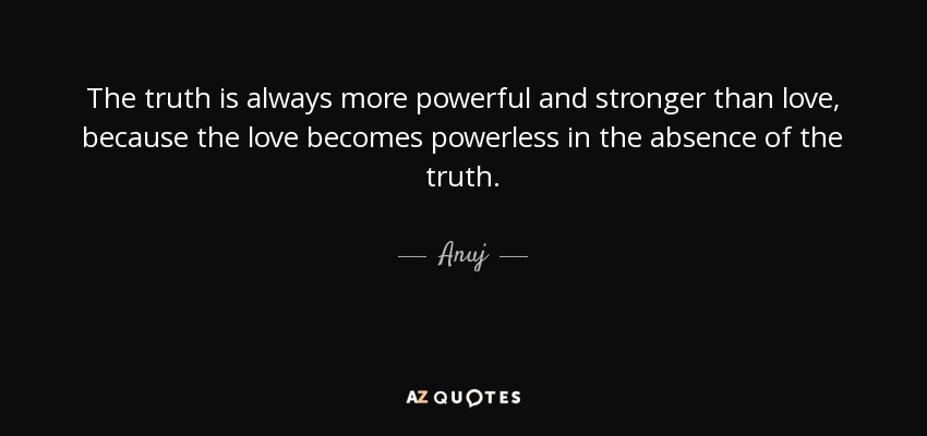 The truth is always more powerful and stronger than love, because the love becomes powerless in the absence of the truth. - Anuj