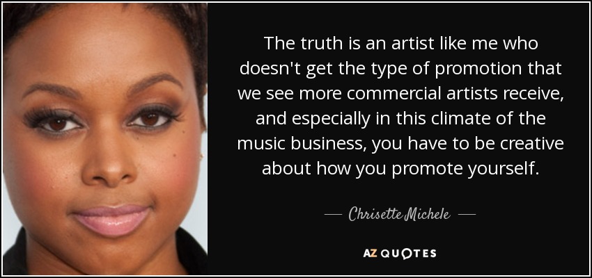 The truth is an artist like me who doesn't get the type of promotion that we see more commercial artists receive, and especially in this climate of the music business, you have to be creative about how you promote yourself. - Chrisette Michele
