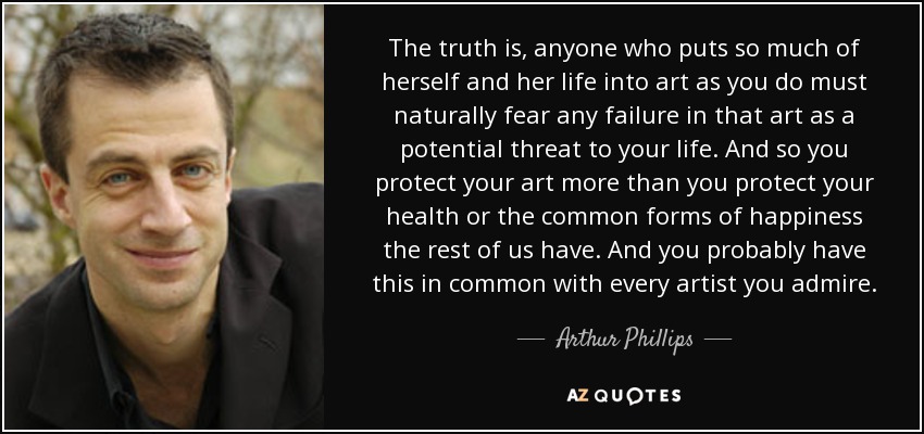 The truth is, anyone who puts so much of herself and her life into art as you do must naturally fear any failure in that art as a potential threat to your life. And so you protect your art more than you protect your health or the common forms of happiness the rest of us have. And you probably have this in common with every artist you admire. - Arthur Phillips