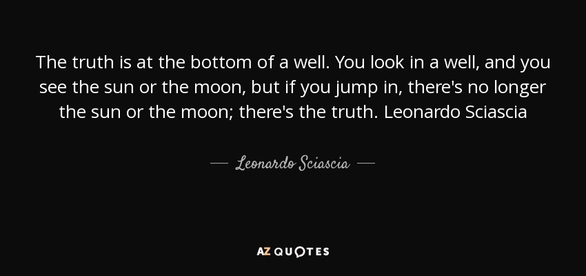 The truth is at the bottom of a well. You look in a well, and you see the sun or the moon, but if you jump in, there's no longer the sun or the moon; there's the truth. Leonardo Sciascia - Leonardo Sciascia