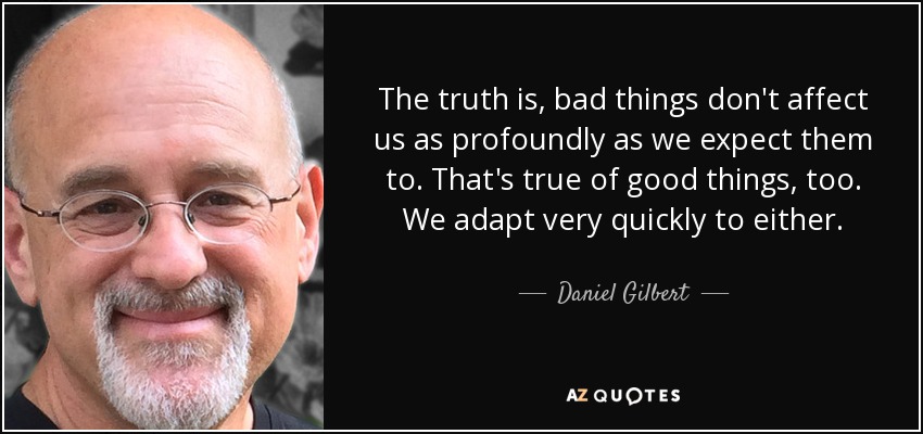 The truth is, bad things don't affect us as profoundly as we expect them to. That's true of good things, too. We adapt very quickly to either. - Daniel Gilbert