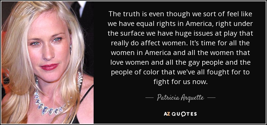 The truth is even though we sort of feel like we have equal rights in America, right under the surface we have huge issues at play that really do affect women. It's time for all the women in America and all the women that love women and all the gay people and the people of color that we've all fought for to fight for us now. - Patricia Arquette