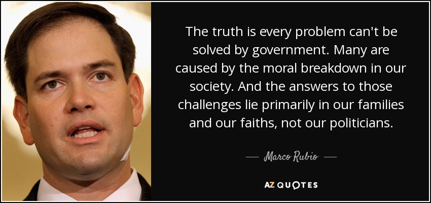 The truth is every problem can't be solved by government. Many are caused by the moral breakdown in our society. And the answers to those challenges lie primarily in our families and our faiths, not our politicians. - Marco Rubio