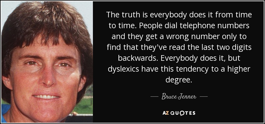 The truth is everybody does it from time to time. People dial telephone numbers and they get a wrong number only to find that they've read the last two digits backwards. Everybody does it, but dyslexics have this tendency to a higher degree. - Bruce Jenner