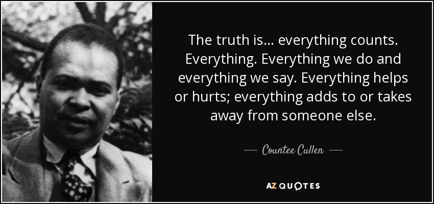 The truth is... everything counts. Everything. Everything we do and everything we say. Everything helps or hurts; everything adds to or takes away from someone else. - Countee Cullen
