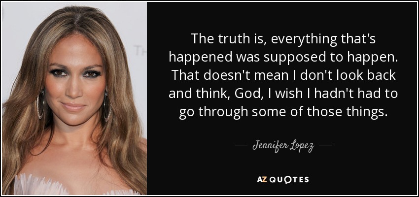 The truth is, everything that's happened was supposed to happen. That doesn't mean I don't look back and think, God, I wish I hadn't had to go through some of those things. - Jennifer Lopez