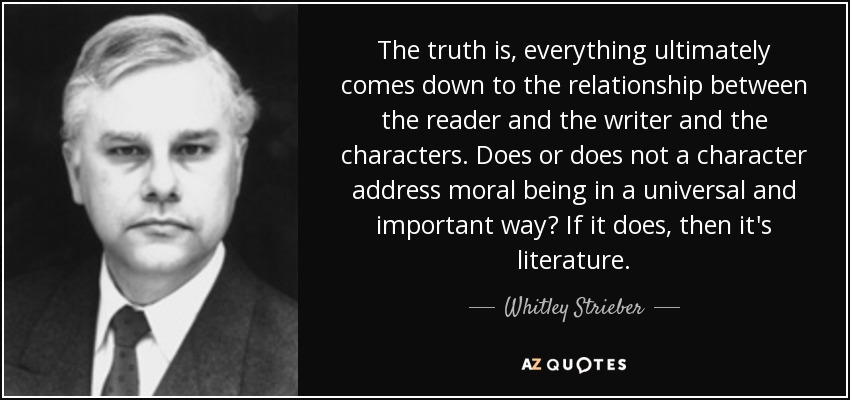 The truth is, everything ultimately comes down to the relationship between the reader and the writer and the characters. Does or does not a character address moral being in a universal and important way? If it does, then it's literature. - Whitley Strieber