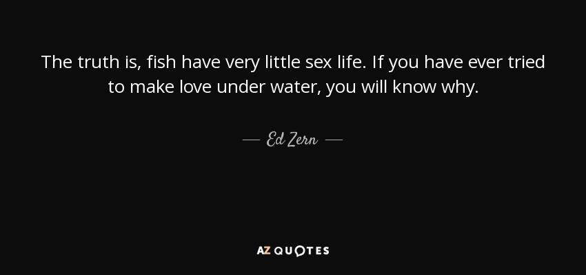 The truth is, fish have very little sex life. If you have ever tried to make love under water, you will know why. - Ed Zern