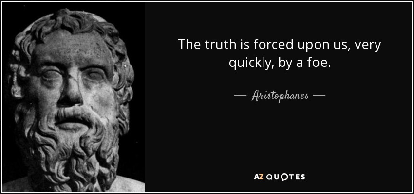 The truth is forced upon us, very quickly, by a foe. - Aristophanes