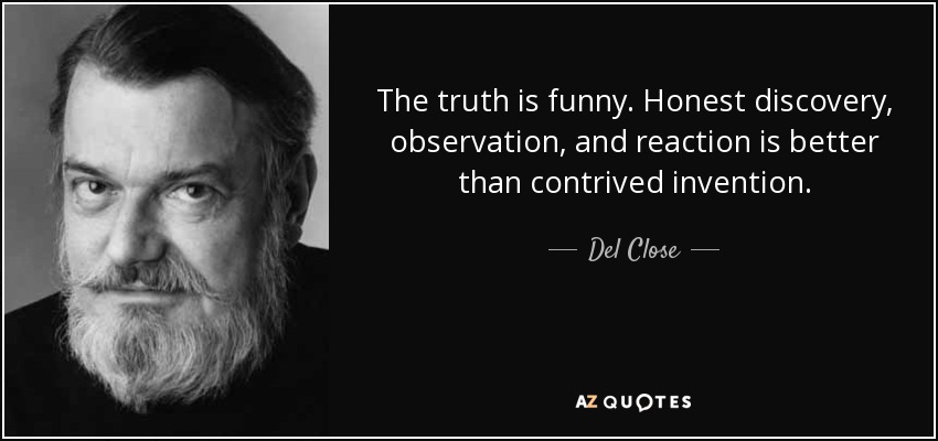 The truth is funny. Honest discovery, observation, and reaction is better than contrived invention. - Del Close