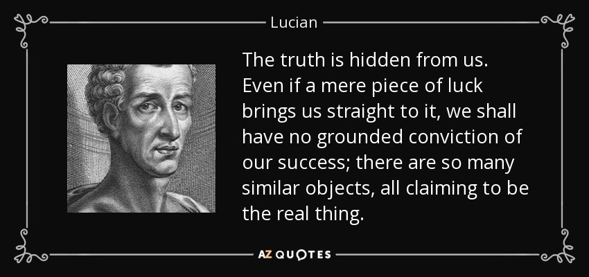 The truth is hidden from us. Even if a mere piece of luck brings us straight to it, we shall have no grounded conviction of our success; there are so many similar objects, all claiming to be the real thing. - Lucian