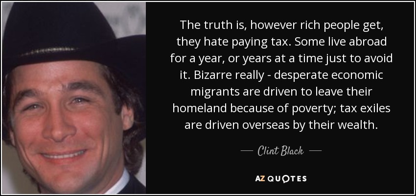 The truth is, however rich people get, they hate paying tax. Some live abroad for a year, or years at a time just to avoid it. Bizarre really - desperate economic migrants are driven to leave their homeland because of poverty; tax exiles are driven overseas by their wealth. - Clint Black