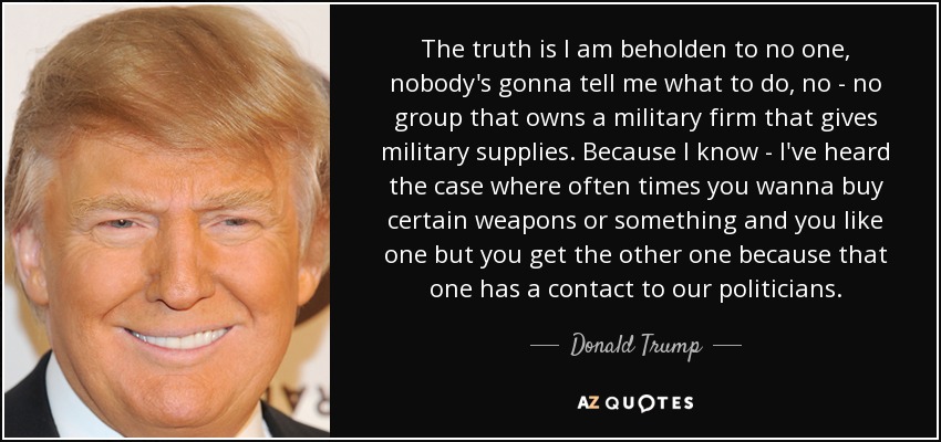 The truth is I am beholden to no one, nobody's gonna tell me what to do, no - no group that owns a military firm that gives military supplies. Because I know - I've heard the case where often times you wanna buy certain weapons or something and you like one but you get the other one because that one has a contact to our politicians. - Donald Trump