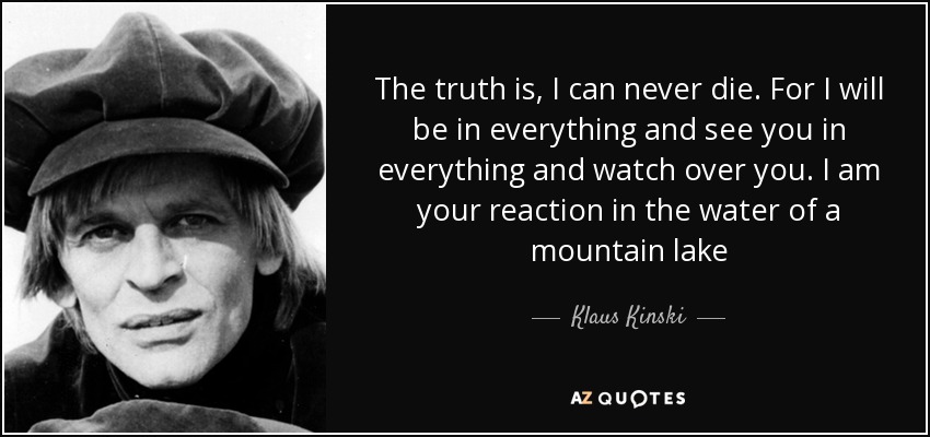 The truth is, I can never die. For I will be in everything and see you in everything and watch over you. I am your reaction in the water of a mountain lake - Klaus Kinski