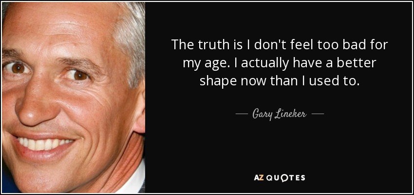 The truth is I don't feel too bad for my age. I actually have a better shape now than I used to. - Gary Lineker