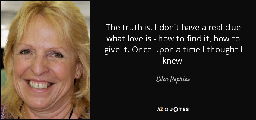 The truth is, I don't have a real clue what love is - how to find it, how to give it. Once upon a time I thought I knew. - Ellen Hopkins