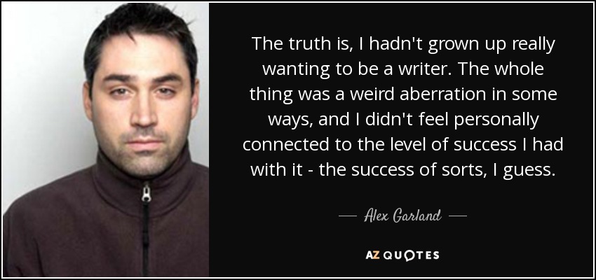 The truth is, I hadn't grown up really wanting to be a writer. The whole thing was a weird aberration in some ways, and I didn't feel personally connected to the level of success I had with it - the success of sorts, I guess. - Alex Garland