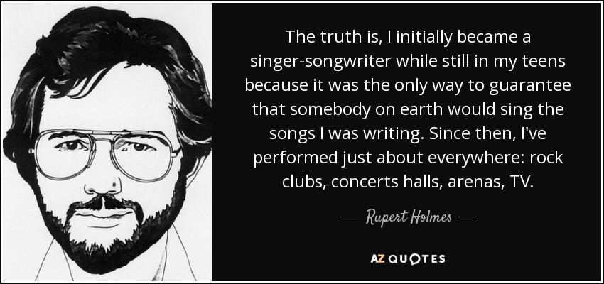 The truth is, I initially became a singer-songwriter while still in my teens because it was the only way to guarantee that somebody on earth would sing the songs I was writing. Since then, I've performed just about everywhere: rock clubs, concerts halls, arenas, TV. - Rupert Holmes