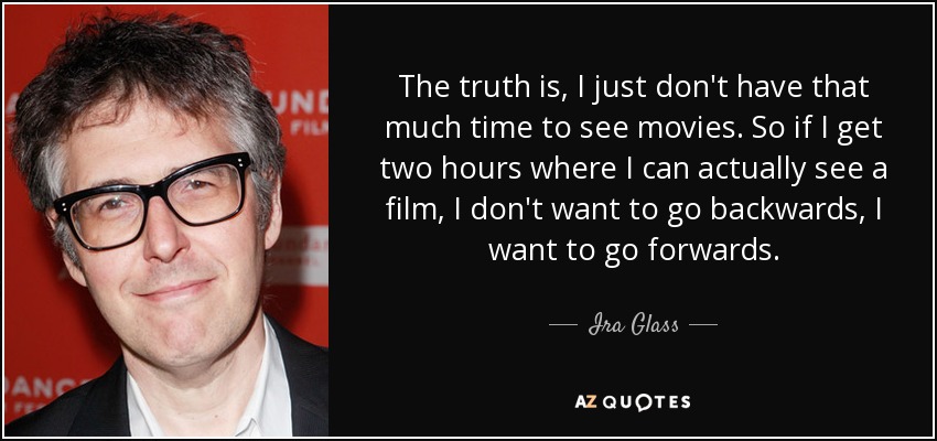 The truth is, I just don't have that much time to see movies. So if I get two hours where I can actually see a film, I don't want to go backwards, I want to go forwards. - Ira Glass