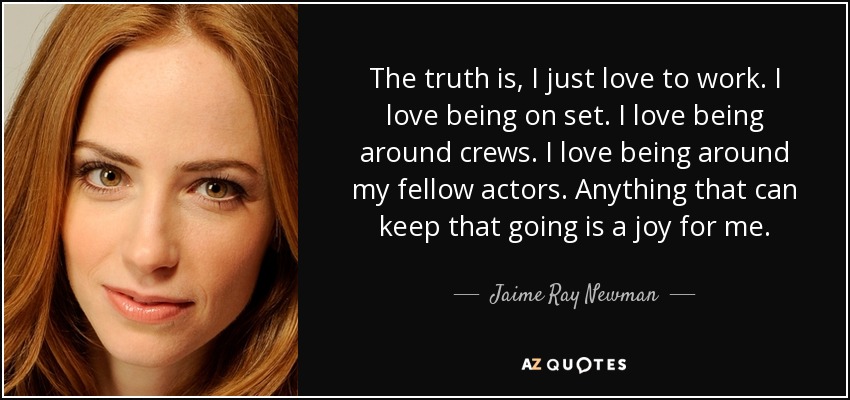 The truth is, I just love to work. I love being on set. I love being around crews. I love being around my fellow actors. Anything that can keep that going is a joy for me. - Jaime Ray Newman