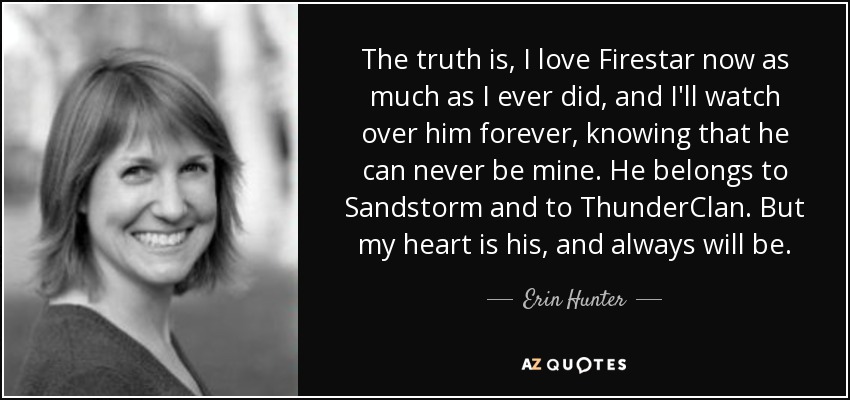 The truth is, I love Firestar now as much as I ever did, and I'll watch over him forever, knowing that he can never be mine. He belongs to Sandstorm and to ThunderClan. But my heart is his, and always will be. - Erin Hunter