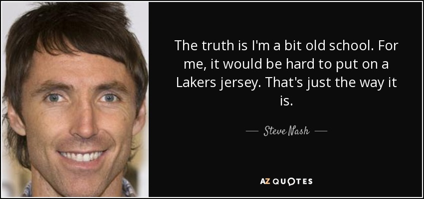 The truth is I'm a bit old school. For me, it would be hard to put on a Lakers jersey. That's just the way it is. - Steve Nash