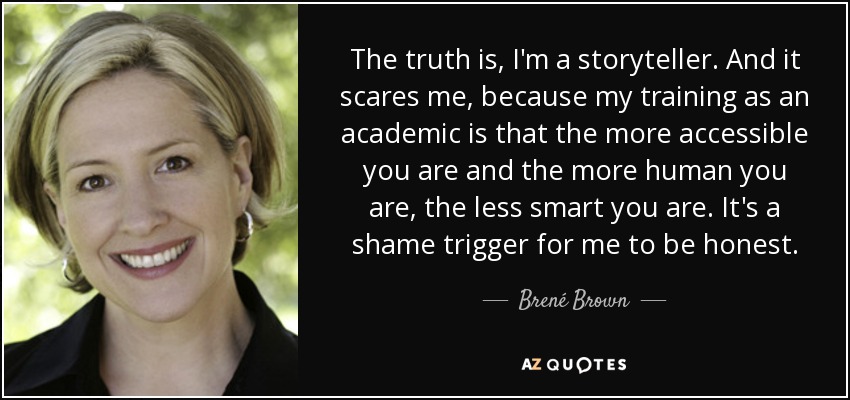 The truth is, I'm a storyteller. And it scares me, because my training as an academic is that the more accessible you are and the more human you are, the less smart you are. It's a shame trigger for me to be honest. - Brené Brown