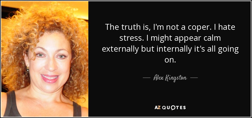 The truth is, I'm not a coper. I hate stress. I might appear calm externally but internally it's all going on. - Alex Kingston