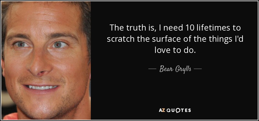 The truth is, I need 10 lifetimes to scratch the surface of the things I'd love to do. - Bear Grylls