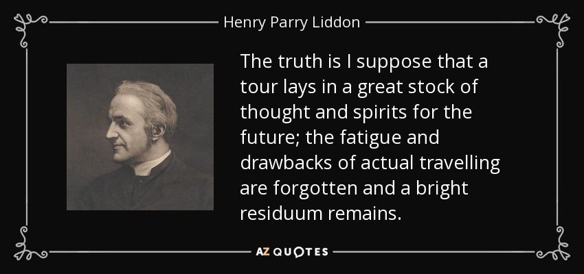 The truth is I suppose that a tour lays in a great stock of thought and spirits for the future; the fatigue and drawbacks of actual travelling are forgotten and a bright residuum remains. - Henry Parry Liddon