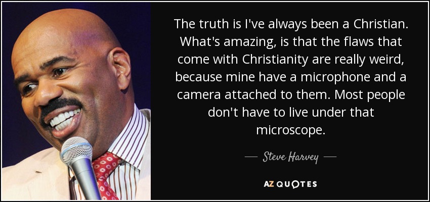The truth is I've always been a Christian. What's amazing, is that the flaws that come with Christianity are really weird, because mine have a microphone and a camera attached to them. Most people don't have to live under that microscope. - Steve Harvey