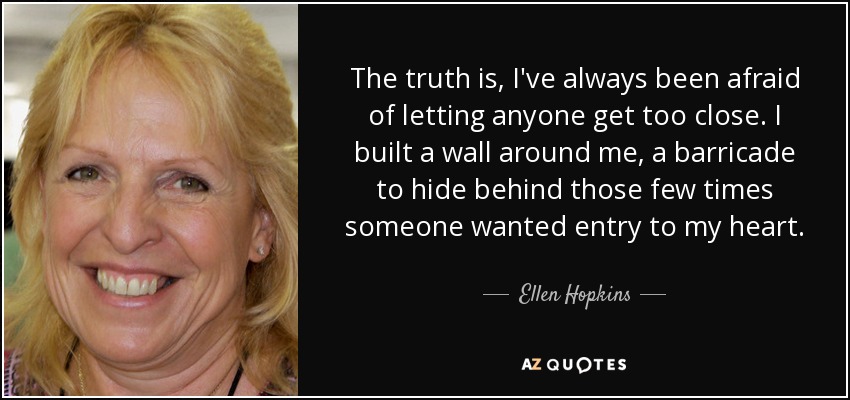 The truth is, I've always been afraid of letting anyone get too close. I built a wall around me, a barricade to hide behind those few times someone wanted entry to my heart. - Ellen Hopkins