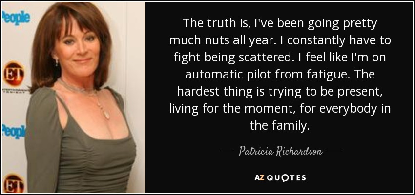 The truth is, I've been going pretty much nuts all year. I constantly have to fight being scattered. I feel like I'm on automatic pilot from fatigue. The hardest thing is trying to be present, living for the moment, for everybody in the family. - Patricia Richardson